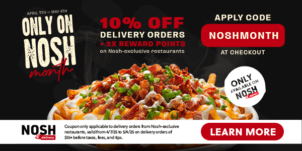 10% OFF DELIVERY ORDERS + 2X REWARD POINTS | Only On Nosh Month | April 7th through May 4th | Nosh Delivery